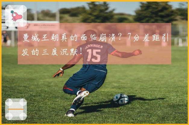 曼城王朝真的面临崩溃？7分差距引发的三度沉默！