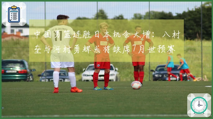 中国男篮连胜日本机会大增：八村垒与河村勇辉或将缺席7月世预赛