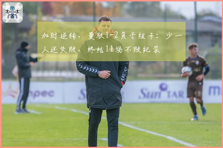 加时逆转，曼联1-2负于纽卡：少一人还失败，终结11场不败纪录