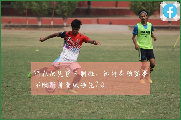 阿森纳凭萨卡制胜，保持各项赛事不败跻身曼城领先7分