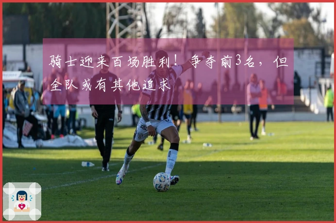 骑士迎来百场胜利！争夺前3名，但全队或有其他追求