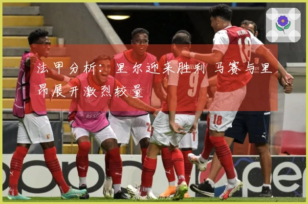 法甲分析：里尔迎来胜利 马赛与里昂展开激烈较量