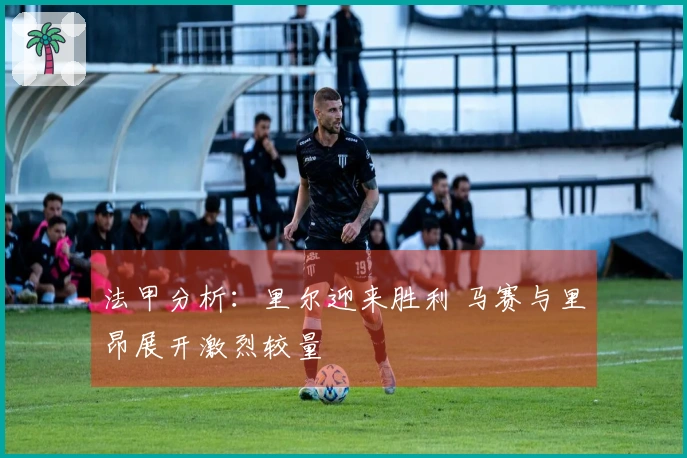 法甲分析：里尔迎来胜利 马赛与里昂展开激烈较量