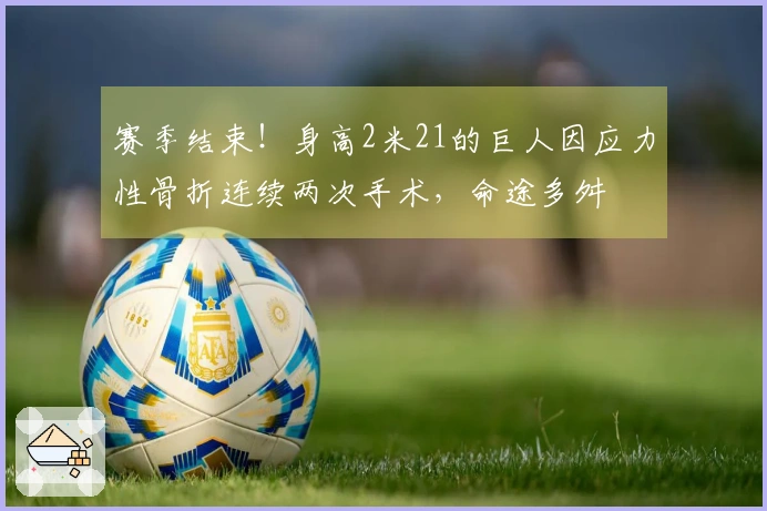 赛季结束！身高2米21的巨人因应力性骨折连续两次手术，命途多舛