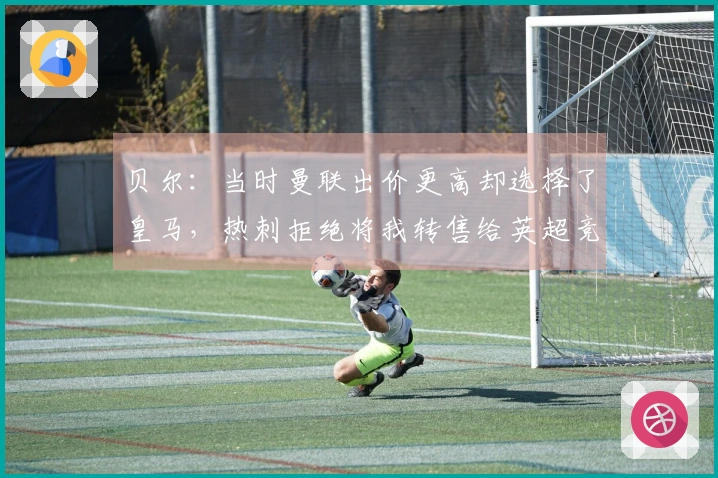 贝尔：当时曼联出价更高却选择了皇马，热刺拒绝将我转售给英超竞争者。
