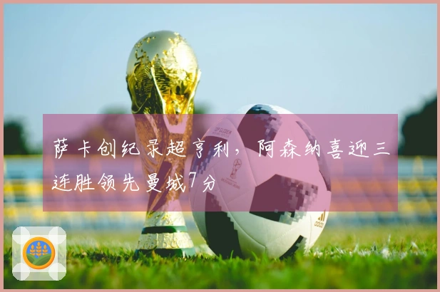 萨卡创纪录超亨利，阿森纳喜迎三连胜领先曼城7分