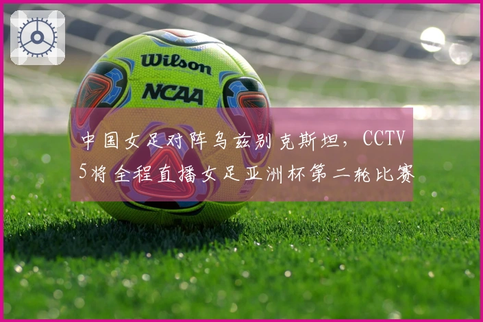 中国女足对阵乌兹别克斯坦，CCTV5将全程直播女足亚洲杯第二轮比赛