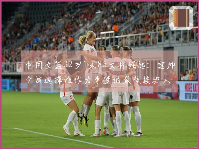 中国女篮32岁1米85女将崛起：宫帅今该选择谁作为李梦的最佳接班人？