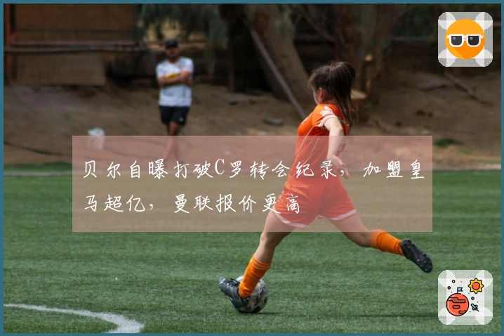 贝尔自曝打破C罗转会纪录，加盟皇马超亿，曼联报价更高