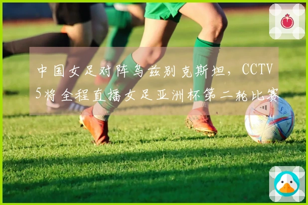 中国女足对阵乌兹别克斯坦，CCTV5将全程直播女足亚洲杯第二轮比赛