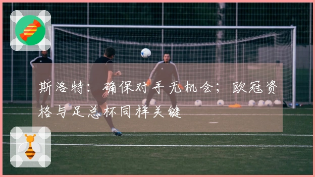 斯洛特：确保对手无机会；欧冠资格与足总杯同样关键
