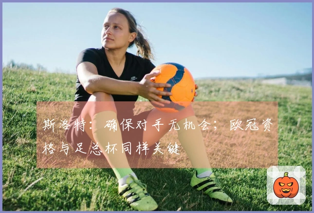 斯洛特：确保对手无机会；欧冠资格与足总杯同样关键