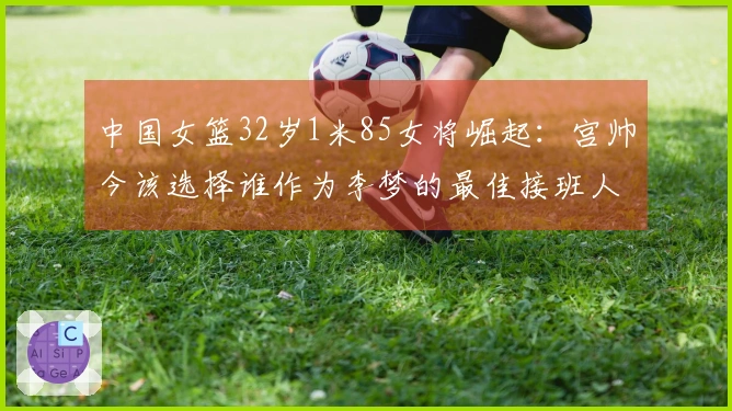 中国女篮32岁1米85女将崛起：宫帅今该选择谁作为李梦的最佳接班人？